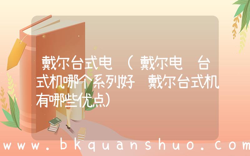 戴尔台式电脑(戴尔电脑台式机哪个系列好 戴尔台式机有哪些优点)